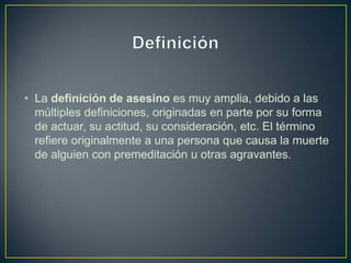 • La definición de asesino es muy amplia, debido a las
múltiples definiciones, originadas en parte por su forma
de actuar, su actitud, su consideración, etc. El término
refiere originalmente a una persona que causa la muerte
de alguien con premeditación u otras agravantes.

 