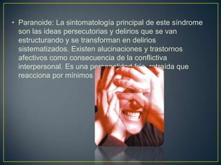 • Paranoide: La sintomatología principal de este síndrome
son las ideas persecutorias y delirios que se van
estructurando y se transforman en delirios
sistematizados. Existen alucinaciones y trastornos
afectivos como consecuencia de la conflictiva
interpersonal. Es una personalidad fría, retraída que
reacciona por mínimos estímulos.

 