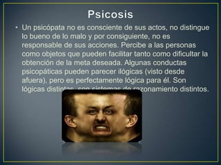 • Un psicópata no es consciente de sus actos, no distingue
lo bueno de lo malo y por consiguiente, no es
responsable de sus acciones. Percibe a las personas
como objetos que pueden facilitar tanto como dificultar la
obtención de la meta deseada. Algunas conductas
psicopáticas pueden parecer ilógicas (visto desde
afuera), pero es perfectamente lógica para él. Son
lógicas distintas, son sistemas de razonamiento distintos.

 