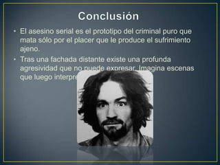 • El asesino serial es el prototipo del criminal puro que
mata sólo por el placer que le produce el sufrimiento
ajeno.
• Tras una fachada distante existe una profunda
agresividad que no puede expresar. Imagina escenas
que luego interpreta en sus agresiones.

 