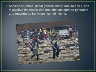 • Asesino en masa: actúa generalmente una sola vez, con
el objetivo de acabar con una alta cantidad de personas
y, la mayoría de las veces, con él mismo.

 