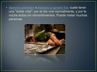 • Asesino predador o Asesino a sangre fría: suele tener
una "doble vida": por el día vive normalmente, y por la
noche actúa sin remordimientos. Puede matar muchas
personas

 