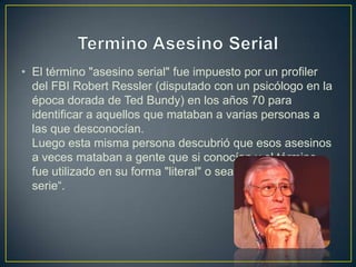 • El término "asesino serial" fue impuesto por un profiler
del FBI Robert Ressler (disputado con un psicólogo en la
época dorada de Ted Bundy) en los años 70 para
identificar a aquellos que mataban a varias personas a
las que desconocían.
Luego esta misma persona descubrió que esos asesinos
a veces mataban a gente que si conocían y el término
fue utilizado en su forma "literal" o sea, "asesino en
serie“.

 