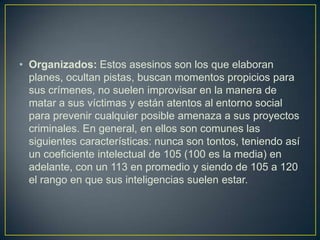 • Organizados: Estos asesinos son los que elaboran
planes, ocultan pistas, buscan momentos propicios para
sus crímenes, no suelen improvisar en la manera de
matar a sus víctimas y están atentos al entorno social
para prevenir cualquier posible amenaza a sus proyectos
criminales. En general, en ellos son comunes las
siguientes características: nunca son tontos, teniendo así
un coeficiente intelectual de 105 (100 es la media) en
adelante, con un 113 en promedio y siendo de 105 a 120
el rango en que sus inteligencias suelen estar.

 