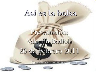 Así es la bolsa Presentación: Valentín Badiola 26 de Febrero 2011 Copyright Valentín Badiola   