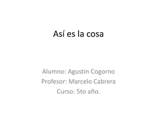 Así es la cosa
Alumno: Agustin Cogorno
Profesor: Marcelo Cabrera
Curso: 5to año.
 