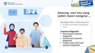 Paradigma Baru dalam Asesmen
• Prinsip penerapan paradigma
baru
Asesmen Diagnostik
• Perencanaan asesmen
diagnostik
• Analisis hasil asesmen
diagnostik
• Tindak Lanjut dari hasil
asesmen diagnostik
Sekarang, mari kita ulang
sedikit materi mengenai …
 