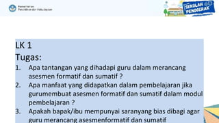 LK 1
Tugas:
1. Apa tantangan yang dihadapi guru dalam merancang
asesmen formatif dan sumatif ?
2. Apa manfaat yang didapatkan dalam pembelajaran jika
gurumembuat asesmen formatif dan sumatif dalam modul
pembelajaran ?
3. Apakah bapak/ibu mempunyai saranyang bias dibagi agar
guru merancang asesmenformatif dan sumatif
 