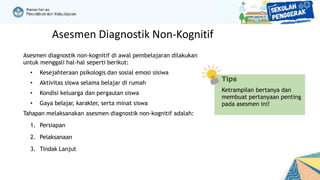 Asesmen diagnostik non-kognitif di awal pembelajaran dilakukan
untuk menggali hal-hal seperti berikut:
• Kesejahteraan psikologis dan sosial emosi sisiwa
• Aktivitas siswa selama belajar di rumah
• Kondisi keluarga dan pergaulan siswa
• Gaya belajar, karakter, serta minat siswa
Tahapan melaksanakan asesmen diagnostik non-kognitif adalah:
1. Persiapan
2. Pelaksanaan
3. Tindak Lanjut
Tips
Ketrampilan bertanya dan
membuat pertanyaan penting
pada asesmen ini!
Asesmen Diagnostik Non-Kognitif
 