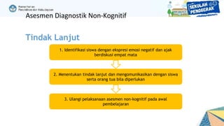 1. Identifikasi siswa dengan ekspresi emosi negatif dan ajak
berdiskusi empat mata
2. Menentukan tindak lanjut dan mengomunikasikan dengan siswa
serta orang tua bila diperlukan
3. Ulangi pelaksanaan asesmen non-kognitif pada awal
pembelajaran
Asesmen Diagnostik Non-Kognitif
Tindak Lanjut
 