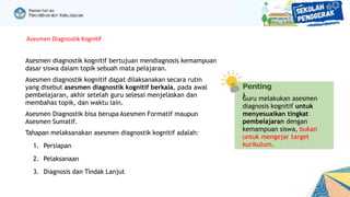Asesmen diagnostik kognitif bertujuan mendiagnosis kemampuan
dasar siswa dalam topik sebuah mata pelajaran.
Asesmen diagnostik kognitif dapat dilaksanakan secara rutin
yang disebut asesmen diagnostik kognitif berkala, pada awal
pembelajaran, akhir setelah guru selesai menjelaskan dan
membahas topik, dan waktu lain.
Asesmen Diagnostik bisa berupa Asesmen Formatif maupun
Asesmen Sumatif.
Tahapan melaksanakan asesmen diagnostik kognitif adalah:
1. Persiapan
2. Pelaksanaan
3. Diagnosis dan Tindak Lanjut
Asesmen Diagnostik Kognitif
Penting
!
Guru melakukan asesmen
diagnosis kognitif untuk
menyesuaikan tingkat
pembelajaran dengan
kemampuan siswa, bukan
untuk mengejar target
kurikulum.
 