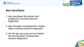 Mari berefleksi
1. Apa yang Bapak-Ibu pelajari dari
pengalaman membuat Asesmen
Diagnostik?
2. Apa tantangan yang Bapak/Ibu rasakan
dalam membuat Asesmen Diagnostik?
3. Hal-hal apa saja yang menurut Bapak/
Ibu penting dalam melaksanakan
Asesmen Diagnostik?
 