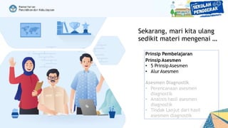 Sekarang, mari kita ulang
sedikit materi mengenai …
Prinsip Pembelajaran
Prinsip Asesmen
• 5 Prinsip Asesmen
• Alur Asesmen
Asesmen Diagnostik
• Perencanaan asesmen
diagnostik
• Analisis hasil asesmen
diagnostik
• Tindak Lanjut dari hasil
asesmen diagnostik
 