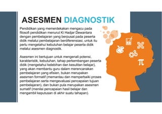 ASESMEN DIAGNOSTIK
Pendidikan yang memerdekakan mengacu pada
filosofi pendidikan menurut Ki Hadjar Dewantara
dengan pembelajaran yang berpusat pada peserta
didik melalui pembelajaran berdiferensiasi, untuk itu
perlu mengetahui kebutuhan belajar peserta didik
melalui asesmen diagnostik.
Asesmen ini bertujuan untuk mengenali potensi,
karakteristik, kebutuhan, tahap perkembangan peserta
didik (mengetahui kelebihan dan kesulitan belajar),
yang akan membantu guru dalam merencanakan
pembelajaran yang efisien, bukan merupakan
asesmen formatif (memantau dan memperbaiki proses
pembelajaran serta mengevaluasi pencapaian tujuan
pembelajaran), dan bukan pula merupakan asesmen
sumatif (menilai pencapaian hasil belajar dan
mengambil keputusan di akhir suatu tahapan).
 