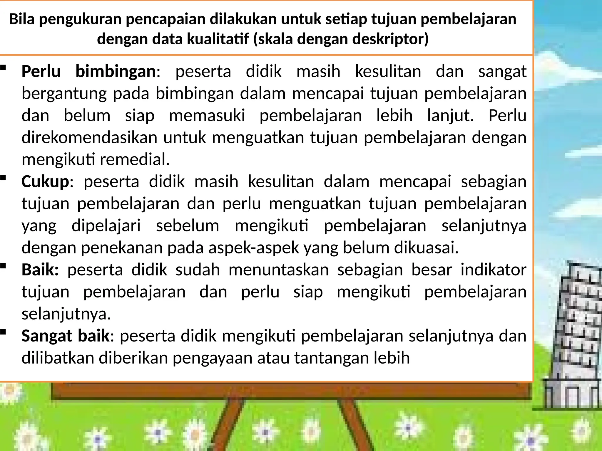  Perlu bimbingan: peserta didik masih kesulitan dan sangat
bergantung pada bimbingan dalam mencapai tujuan pembelajaran
dan belum siap memasuki pembelajaran lebih lanjut. Perlu
direkomendasikan untuk menguatkan tujuan pembelajaran dengan
mengikuti remedial.
 Cukup: peserta didik masih kesulitan dalam mencapai sebagian
tujuan pembelajaran dan perlu menguatkan tujuan pembelajaran
yang dipelajari sebelum mengikuti pembelajaran selanjutnya
dengan penekanan pada aspek-aspek yang belum dikuasai.
 Baik: peserta didik sudah menuntaskan sebagian besar indikator
tujuan pembelajaran dan perlu siap mengikuti pembelajaran
selanjutnya.
 Sangat baik: peserta didik mengikuti pembelajaran selanjutnya dan
dilibatkan diberikan pengayaan atau tantangan lebih
Bila pengukuran pencapaian dilakukan untuk setiap tujuan pembelajaran
dengan data kualitatif (skala dengan deskriptor)
 