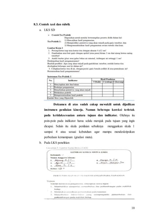 10
8.3. Contoh task dan rubrik
a. LKS SD
Dokumen di atas sudah cukup mewakili untuk dijadikan
instrumen penilaian kinerja. Namun beberapa koreksi terletak
pada ketidaksesuaian antara tujuan dan indikator. Olehnya itu
poin-poin pada indikator harus selalu merujuk pada tujuan yang ingin
dicapai. Selain itu skala penilaian sebaiknya menggunkan skala 1
sampai 4 atau sesuai kebutuhan agar mampu mendeskripsikan
perbedaan kemampuan (gradasi mutu).
b. Pada LKS penelitian
 