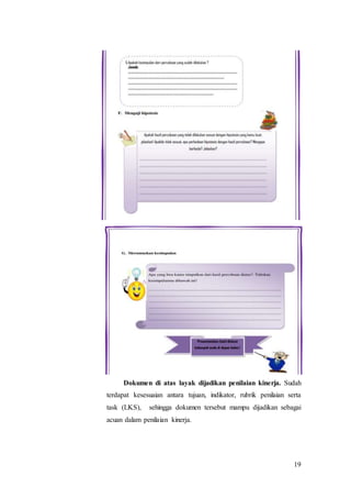 19
Dokumen di atas layak dijadikan penilaian kinerja. Sudah
terdapat kesesuaian antara tujuan, indikator, rubrik penilaian serta
task (LKS), sehingga dokumen tersebut mampu dijadikan sebagai
acuan dalam penilaian kinerja.
 