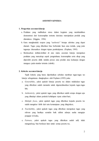 2
ASESMEN KINERJA
1. Pengertian asesmen kinerja
a. Penilaian yang melibatkan siswa dalam kegiatan yang membutuhkan
demonstrasi dari keterampilan tertentu dan/atau menciptakan produk yang
ditentukan. (Stiggins, 1994)
b. Guru menghendaki respon yang “authentic” berupa aktivitas yang dapat
diamati. Tugas yang diberikan bisa berbentuk lisan atau tertulis, yang jenis
tugasnya disesuaikan dengan tujuan pembelajaran. (Popham, 1995)
c. Berdasarkan definisi-definisi di atas maka asesmen kinerja merupakan
penilaian yang mencakup aspek pengetahuan, keterampilan serta sikap yang
diperoleh peserta didik melalui proses atau produk atau keduanya dengan
mengacu pada standar tertentu (rubrik).
2. Kriteria asesmen kinerja
Tujuh kriteria yang harus diperhatikan sebelum membuat tugas-tugas tes
kinerja sebagaimana diungkapkan oleh Popham (1995) yaitu:
a. Generability, yakni apakah kinerja peserta tes dalam melakukan tugas
yang diberikan sudah memadai untuk digeneralisasikan kepada tugas-tugas
lain,
b. Authenticity, yakni apakah tugas yang diberikan sudah serupa dengan apa
yang dihadapi dalam praktek kehidupan nyata sehari-hari,
c. Multiple focus, yakni apakah tugas yang diberikan kepada peserta tes
sudah mengukur lebih dari satu kemampuan yang diinginkan,
d. Teachability, yakni apakah tugas yang diberikan merupakan tugas yang
relevan yang hasilnya semakin baik akibat adanya usaha mengajar
pengajar di kelas,
e. Fairness, yakni apakah tugas yang diberikan sudah adil, tidak
mengandung bias berdasar latar untuk semua peserta tes,
 
