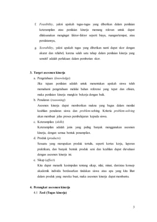 3
f. Feasibility, yakni apakah tugas-tugas yang diberikan dalam penilaian
keterampilan atau penilaian kinerja memang relevan untuk dapat
dilaksanakan mengingat faktor-faktor seperti biaya, ruangan/tempat, atau
peralatannya,
g. Scorability, yakni apakah tugas yang diberikan nanti dapat skor dengan
akurat dan reliabel, karena salah satu tahap dalam penilaian kinerja yang
sensitif adalah perlakuan dalam pemberian skor.
3. Target asesmen kinerja
a. Pengetahuan (knowledge)
Jika tujuan penilaian adalah untuk menentukan apakah siswa telah
memahami pengetahuan melalui bahan referensi yang tepat dan efisien,
maka penilaian kinerja mungkin bekerja dengan baik.
b. Penalaran (reasoning)
Asesmen kinerja dapat memberikan makna yang bagus dalam menilai
keahlian penalaran siswa dan problem-solving. Kriteria problem-solving
akan membuat jelas proses pembelajaran kepada siswa.
c. Keterampilan (skills)
Keterampilan adalah jenis yang paling banyak menggunakan asesmen
kinerja, dengan semua bentuk penampilan.
d. Produk (products)
Sesuatu yang merupakan produk tertulis, seperti kertas kerja, laporan
praktikum, dan banyak bentuk produk seni dan keahlian dapat dievaluasi
dengan asesmen kinerja ini.
e. Sikap (affect)
Kita dapat menarik kesimpulan tentang sikap, nilai, minat, dan/atau konsep
akademik individu berdasarkan tindakan siswa atau apa yang kita lihat
dalam produk yang mereka buat, maka asesmen kinerja dapat membantu.
4. Perangkat asesmen kinerja
4.1 Task (Tugas kinerja)
 