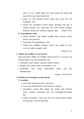 6
untuk di review terlebih dahulu oleh teman sejawat dari bidang studi
yang berbeda agar cukup komprehensif.
c. Semua task harus diberikan kepada semua siswa secara adil, demi
kepentingan siswa.
d. Apabila akan menetapkan asesmen kinerja, disarankan bagi guru, di
samping menyusun task (tugas-tugas) dan rubrik (kriteria penilaian),
hendaknya disusun pula “panduan pengerjaan tugas”. (Zainul, 2005)
5.2 Pengembangan rubrik
a. Analisis kebutuhan yang meliputi pemilihan fokus asesmen, metode
observasi dan penskoran
b. Perancangan dan pengembangan rubrik
c. Validasi serta reliabilitas perangkat asesmen yang meliputi uji coba,
revisi dan validasi perangkat rubrik.
(Sudrajat, 2011)
6. Validitas dan reabilitas asesmen kinerja
Untuk menentukan validitas dan reliabilitas dalam performance assessment ada
beberapa langkah yang harus diperhatikan yaitu
a. Menentukan tujuan penilaian yang jelas sebelum memulai;
b. Mengajar siswa dengan kinerja yang diinginkan, dan
c. Memberitahu siswa tentang kriteria-kriteria kinerja yang akan
dipertimbangkan
(Airasian, 1991:299-301)
7. Kelebihan dan kekurangan asesmen kinerja
7.1 Kelebihan
a. Siswa dapat mendemonstrasikan suatu proses
b. Proses yang didemonstrasikan dapat diobservasi langsung
c. Menyediakan evaluasi lebih lengkap dan alamiah untuk beberapa
macam penalaran, kemampuan lisan, dan keterampilan-keterampilan
fisik
d. Adanya kesepatakan antara guru dan siswa tentang kriteria penilaian
dan tugas-tugas yang akan dikerjakan
 