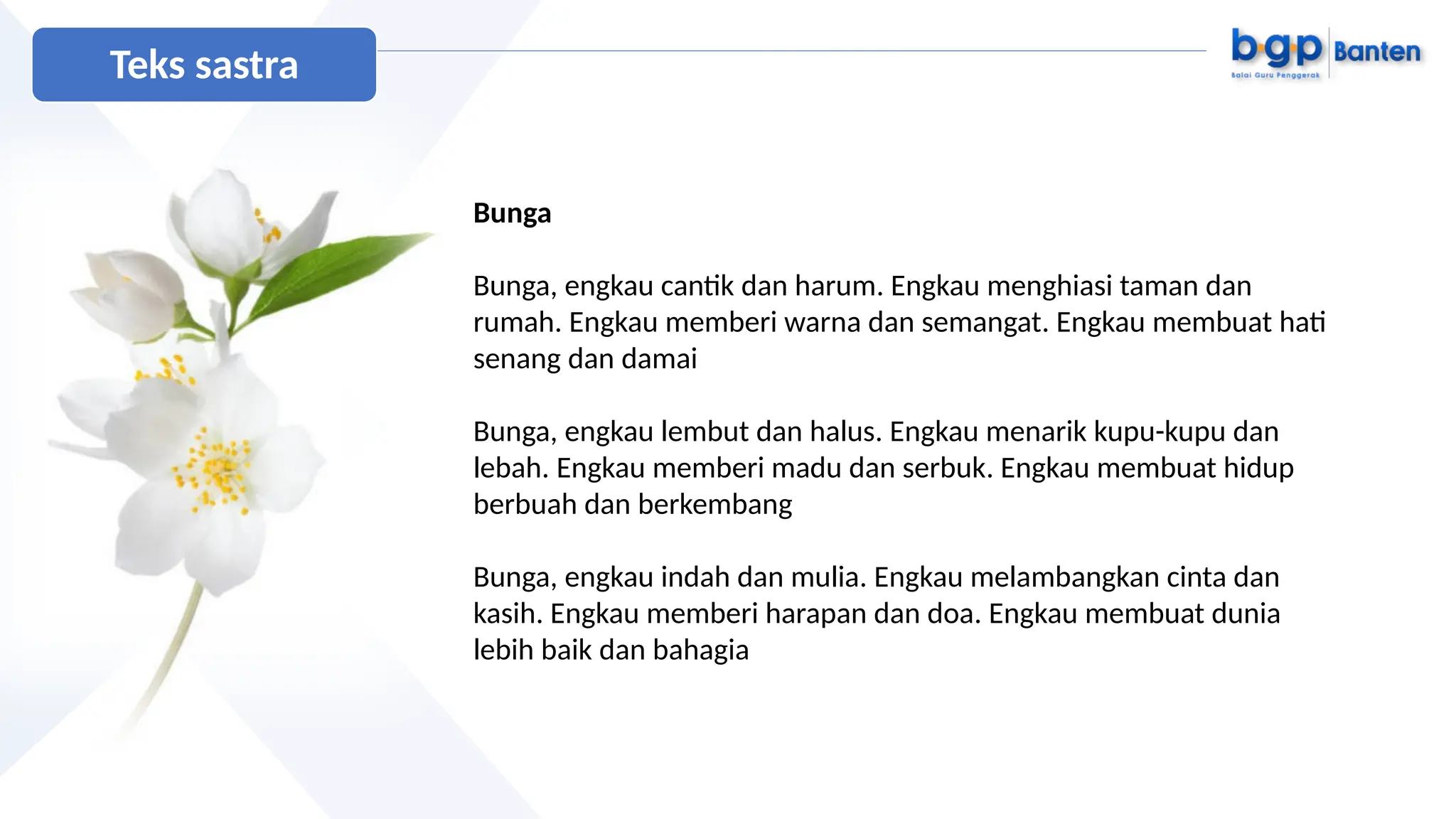 Bunga
Bunga, engkau cantik dan harum. Engkau menghiasi taman dan
rumah. Engkau memberi warna dan semangat. Engkau membuat hati
senang dan damai
Bunga, engkau lembut dan halus. Engkau menarik kupu-kupu dan
lebah. Engkau memberi madu dan serbuk. Engkau membuat hidup
berbuah dan berkembang
Bunga, engkau indah dan mulia. Engkau melambangkan cinta dan
kasih. Engkau memberi harapan dan doa. Engkau membuat dunia
lebih baik dan bahagia
Teks sastra
 