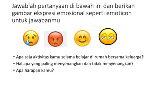 Jawablah pertanyaan di bawah ini dan berikan
gambar ekspresi emosional seperti emoticon
untuk jawabanmu
• Apa saja aktivitas kamu selama belajar di rumah bersama keluarga?
• Hal apa yang paling menyenangkan dan tidak menyenangkan?
• Apa harapan kamu?
 