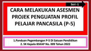 CARA MELAKUKAN ASESMEN
PROJEK PENGUATAN PROFIL
PELAJAR PANCASILA (P-5)
1.Panduan Pegembangan P-5 Di Satuan Pendidikan
2. SK Kepala BSKAP No. 009 Tahun 2022
Seri -1
 