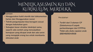 MENILIK ASESMEN K13 DAN
KURIKULUM MERDEKA
• Terdiri dari 3 elemen CP
(Sebelumnya 6 aspek
perkembangan dari STPPA)
Tidak ada skala capaian anak
(BB/MB/BSH/BSB
Persamaan
• Menggunakan bukti otentik dari dokumentasi
harian dan Menggunakan narasi
• Teknik pengumpulan bisa beragam sesuai
dengan kebutuhan guru
• Sebagian besar struktur deskripsi sama,
seperti: ada contoh yang menunjukkan
kemajuan yang dicapai anak dan ada saran
yang mengajak orang tua untuk membantu
stimulasi anak
Perubahan
 