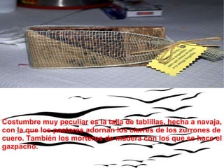 Costumbre muy peculiar es la talla de tablillas, hecha a navaja, con la que los pastores adornan los cierres de los zurrones de cuero. También los morteros de madera con los que se hace el gazpacho. 