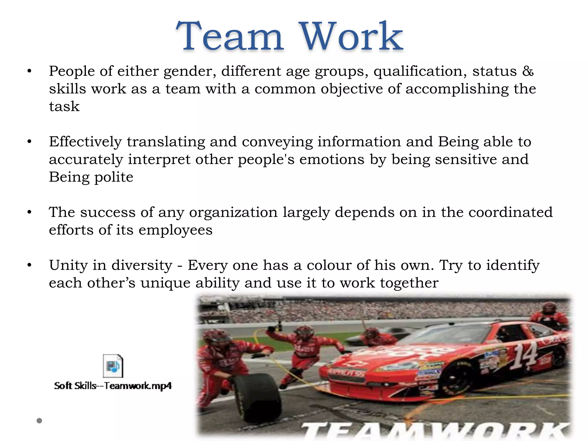 Team Work
8
• People of either gender, different age groups, qualification, status &
skills work as a team with a common objective of accomplishing the
task
• Effectively translating and conveying information and Being able to
accurately interpret other people's emotions by being sensitive and
Being polite
• The success of any organization largely depends on in the coordinated
efforts of its employees
• Unity in diversity - Every one has a colour of his own. Try to identify
each other’s unique ability and use it to work together
 