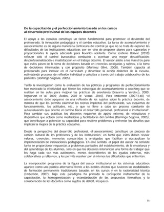 De la capacitación y el perfeccionamiento basado en los cursos
al desarrollo profesional de los equipos docentes
El apoyo a las escuelas constituye un factor fundamental para promover el desarrollo del
profesorado, la innovación pedagógica y el cambio educativo. La tarea de acompañamiento y
asesoramiento es de alguna manera la contracara del control ya que no se trata de exponer las
dificultades de las instituciones educativas ‘per se’ sino de proponer planes para superarlas y
proporcionarles la ayuda adecuada para llevarlos adelante. Como sostiene Bolívar (2010)
reforzar sólo el control burocrático conduciría a acentuar una mayor descalificación,
desprofesionalización e insatisfacción en el trabajo docente. El asesor asiste a los maestros para
que estos pasen de la toma de decisiones basada en creencias arraigadas y rutinas, a la toma
de decisiones informadas y con propósito (Martínez Olivé, 2008). También capacita al
profesorado para innovar en el currículum y dinamizar la acción didáctica de la escuela,
estimulando procesos de reflexión individual y colectiva a través del trabajo colaborativo de los
planteles (Domingo Segovia, 2005).
Tanto la investigación como la evaluación de las políticas y programas de perfeccionamiento
han mostrado la efectividad que tienen las estrategias de acompañamiento o coaching que se
realizan en las aulas para mejorar las prácticas de enseñanza (Navarro y Verdisco, 2000;
Ingvarson et al. 2005; Ávalos, 2007 b; Vezub, 2010). Para Imbernón (2007:148) “el
asesoramiento debe apoyarse en una reflexión de los sujetos sobre la práctica docente, de
manera de que les permita examinar las teorías implícitas del profesorado, sus esquemas de
funcionamiento, las actitudes, etc., y que se lleve a cabo un proceso constante de
autoevaluación que oriente el camino hacia el desarrollo personal, profesional e institucional”.
Para cambiar sus prácticas los docentes requieren de apoyo externo, de estructuras y
dispositivos que actúen como mediadoras y facilitadoras del cambio (Domingo Segovia, 2005),
que contribuyan a potenciar su capacidad para resolver problemas y enfrentar los desafíos que
implican la mejora de la práctica educativa.
Desde la perspectiva del desarrollo profesional, el asesoramiento constituye un proceso de
cambio cultural de los profesores y de las instituciones; en tanto que estos deben revisar
valores, creencias, memorias compartidas y arraigadas que facilitan u obstaculizan la
implementación de innovaciones pedagógicas. En este sentido, el papel del asesor no consiste
tanto en proporcionar respuestas a problemas puntuales del establecimiento, de la enseñanza y
del aprendizaje de los alumnos, sino en que los docentes interioricen una forma de trabajar que
los haga cada vez más autónomos, menos dependientes de las ayudas externas, más
colaborativos y reflexivos, y les permita resolver por sí mismos las dificultades que enfrentan.
La incorporación progresiva de la figura del asesor institucional en los sistemas educativos
aparece como una política alternativa frente a los débiles efectos que tuvieron las modalidades
de formación permanente tradicionales basadas en los cursos y en la racionalidad técnica
(Imbernón, 2007). Bajo este paradigma ha primado la concepción instrumental de la
capacitación, la homogeneización y estandarización de las propuestas formativas y la
consideración de los docentes como sujetos de déficit, incapaces.

14

 