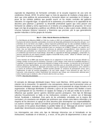 esperado los dispositivos de formación centrados en la escuela requieren de una serie de
condiciones (Vezub, 2010). En primer lugar se trata de apuestas de mediano y largo plazo, es
decir que estas políticas de asesoramiento y formación deben ser sostenidas en el tiempo, a
pesar de los cambios políticos que puedan ocurrir en los niveles centrales del gobierno
educativo. En segundo lugar, el supuesto de la autonomía y la confianza en la capacidad de los
docentes para plantear y gestionar su desarrollo profesional supone que estos poseen una
formación de calidad y cierta experiencia en el diseño y la autogestión de proyectos. En tercer
lugar este tipo de programas y políticas son difíciles de llevar a cabo a gran escala, debido a los
recursos humanos (tutores/ asesores) y financieros que precisan, por lo que generalmente
quedan reducidas a ciertos grupos de escuelas.
Box 9 – Chile. Red de Maestros de Maestros
La Red Maestro de Maestros (RMM) en Chile fue creada en 2002 con el propósito de aprovechar los recursos
humanos del sistema educativo, poniéndolos al servicio del desarrollo profesional de los docentes del país. Los
miembros de la red tienen una amplia y exitosa trayectoria profesional que ha sido acreditada mediante su
presentación voluntaria a las pruebas realizadas para obtener la “excelencia pedagógica”. Con estos requisitos
los profesores que lo desean pueden postularse para ser miembros de la RMM y compartir sus saberes con
otros. Una vez seleccionados a través de los procesos de admisión correspondientes, estos maestros son
formados para profundizar sus competencias como maestro de maestros: aprender a trabajar con sus pares
en ambientes que favorezcan el aprendizaje, desarrollar su capacidad de liderazgo pedagógico, comprender el
proceso educativo de una manera integral y ligado al desarrollo local y social, utilizar la reflexión como eje
para mejorar las prácticas pedagógicas.
Como miembro de la RMM cada docente dispone de un subportal en el sitio web de la red para difundir su
trabajo, brindar recursos para la enseñanza, aconsejar a otros colegas, tratar temas de actualidad educativa y
responder a interrogantes que comúnmente plantean el trabajo en las escuelas. Los docentes de la red tienen
además diferentes oportunidades, así como estímulos materiales para su desarrollo profesional. Por ejemplo
tienen prioridad para realizar un diplomado universitario que los capacita para desempeñarse como mentores
y tutores de profesores principiantes. También pueden postular un “proyecto de participación activa” para
implementar un plan de asesoría pedagógica y de este modo, apoyar a otros docentes de aula. Para su
ejecución, estos proyectos reciben financiación del ministerio que incluye una remuneración adicional para
estos maestros que se dedican a ello en horario alterno al de sus clases.
Fuente: http://ww.rmm.cl/website/

El concepto de liderazgo distribuido (López Yánez Lavié Martínez, 2010) permite repensar su
relación con la innovación. En oposición a las concepciones clásicas que lo presentan como un
fenómeno individual, asociado con rasgos personales y con la posesión de cargos formales en la
organización, el liderazgo distribuido se extiende y ejerce de una manera más flexible a través
de la participación de sus miembros en equipos de trabajo y no sólo por medio de la acción e
influencia que puedan ejercer quienes detentan puestos jerárquicos. Este tipo de liderazgo
colectivo frecuentemente se halla en las instituciones escolares, y convive con el liderazgo
formal, focalizado e individual. Gran parte de las actividades vinculadas con la mejora del
currículum y la enseñanza son dirigidas por profesores que actúan como líderes informales y la
mayoría de los directores se apoya en otros docentes para desempeñar sus responsabilidades.
Los autores señalan que dada la variedad de personal de apoyo que se incorpora al servicio de
las escuelas en los países desarrollados es posible hablar de un “liderazgo de sistema” /system
leadership/, denominación acuñada por Higham, Hopkins y Matthews (2009).
Los interrogantes son cómo este tipo de liderazgo interactúa con el formalizado en las
instituciones, localizado en el director y, a veces, en los jefes de departamentos o áreas –por

17

 