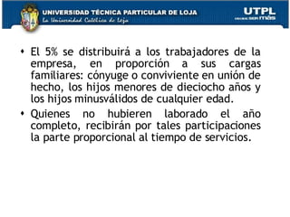 El 5% se distribuirá a los trabajadores de la empresa, en proporción a sus cargas familiares: cónyuge o conviviente en unión de hecho, los hijos menores de dieciocho años y los hijos minusválidos de cualquier edad. Quienes no hubieren laborado el año completo, recibirán por tales participaciones la parte proporcional al tiempo de servicios. 