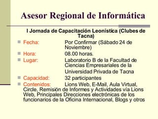 Asesor Regional de Inform á tica I Jornada de Capacitación Leonística (Clubes de Tacna) Fecha:   Por Confirmar (Sábado 24 de  Noviembre) Hora: 08.00 horas. Lugar: Laboratorio B de la Facultad de  Ciencias Empresariales de la Universidad Privada de Tacna Capacidad: 32 participantes Contenidos: Lions Web, E-Mail, Aula Virtual, Circle, Remisión de Informes y Actividades vía Lions Web, Principales Direcciones electrónicas de los funcionarios de la Oficina Internacional, Blogs y otros 