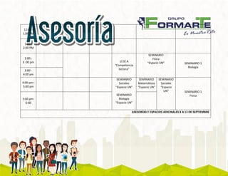 12:00 -
1:00 PM
1:00 -
2:00 PM
2:00 -
3 :00 pm U DE A
“Competencia
lectora”
SEMINARIO
Física
“Espacio UN” SEMINARIO 1
Biología
3:00 -
4:00 pm
4:00 pm–
5:00 pm
SEMIANRIO
Sociales
“Espacio UN”
SEMINARIO
Biología
“Espacio UN”
SEMINARIO
Matemáticas
“Espacio UN”
SEMINARIO
Sociales
“Espacio
UN” SEMINARIO 1
Física
5:00 pm-
6:00
ASESORÍAS Y ESPACIOS ADICINALES 8 A 13 DE SEPTIEMBRE
 
