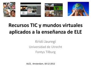 Recursos TIC y mundos virtuales
aplicados a la enseñanza de ELE
               Kristi Jauregi
         Universidad de Utrecht
             Fontys Tilburg


       ALCE, Amsterdam, 18-12-2012
 