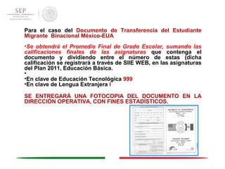 Para el caso del Documento de Transferencia del Estudiante
Migrante Binacional México-EUA
•Se obtendrá el Promedio Final de Grado Escolar, sumando las
calificaciones finales de las asignaturas que contenga el
documento y dividiendo entre el número de estas (dicha
calificación se registrará a través de SIIE WEB, en las asignaturas
del Plan 2011, Educación Básica.
•
•En clave de Educación Tecnológica 999
•En clave de Lengua Extranjera I
SE ENTREGARÁ UNA FOTOCOPIA DEL DOCUMENTO EN LA
DIRECCIÓN OPERATIVA, CON FINES ESTADÍSTICOS.
 