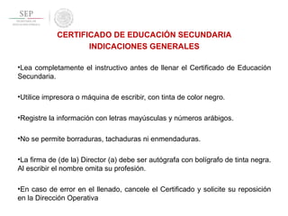 CERTIFICADO DE EDUCACIÓN SECUNDARIA
INDICACIONES GENERALES
•Lea completamente el instructivo antes de llenar el Certificado de Educación
Secundaria.
•Utilice impresora o máquina de escribir, con tinta de color negro.
•Registre la información con letras mayúsculas y números arábigos.
•No se permite borraduras, tachaduras ni enmendaduras.
•La firma de (de la) Director (a) debe ser autógrafa con bolígrafo de tinta negra.
Al escribir el nombre omita su profesión.
•En caso de error en el llenado, cancele el Certificado y solicite su reposición
en la Dirección Operativa
 