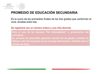 PROMEDIO DE EDUCACIÓN SECUNDARIA
Es la suma de los promedios finales de los tres grados que conforman el
nivel, dividida entre tres.
Se registrará con un número entero y una cifra decimal.
Para el caso de los alumnos “Sin Antecedentes” o provenientes del
extranjero:
Se sumarán los promedios generales anuales de los grados cursados en
México o del (de los) grado (s) que se tenga información y dividirlo entre el
número de éstos
 