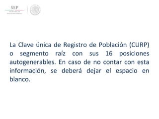 La Clave única de Registro de Población (CURP)
o segmento raíz con sus 16 posiciones
autogenerables. En caso de no contar con esta
información, se deberá dejar el espacio en
blanco.
 