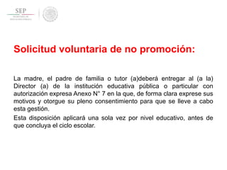Solicitud voluntaria de no promoción:
La madre, el padre de familia o tutor (a)deberá entregar al (a la)
Director (a) de la institución educativa pública o particular con
autorización expresa Anexo N° 7 en la que, de forma clara exprese sus
motivos y otorgue su pleno consentimiento para que se lleve a cabo
esta gestión.
Esta disposición aplicará una sola vez por nivel educativo, antes de
que concluya el ciclo escolar.
 