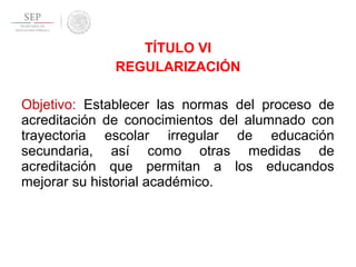 TÍTULO VI
REGULARIZACIÓN
Objetivo: Establecer las normas del proceso de
acreditación de conocimientos del alumnado con
trayectoria escolar irregular de educación
secundaria, así como otras medidas de
acreditación que permitan a los educandos
mejorar su historial académico.
 