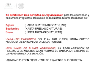 Se establecen tres periodos de regularización para los educandos y
exalumnos irregulares, los cuales se realizarán durante los meses de:
Agosto (HASTA CUATRO ASIGNATURAS)
Septiembre (HASTA TRES ASIGNATURAS)
Enero (HASTA TRES ASIGNATURAS)
•PARA LOS EXALUMNOS DEL PLAN 2011 Y 2006, HASTA CUATRO
ASIGNATURAS EN CUALQUIRA DE LOS PERIDOS.
•EXALUMNOS DE PLANES ABROGADOS, LA REGULARIZACIÓN SE
REALIZARÁ DE ACUERDO A LAS NORMAS DE CADA PLAN, EXCEPTO EN
LO REFERENTE A LA SERIACIÓN.
•ASIMISMO PUEDEN PRESENTAR LOS EXÁMENES QUE SOLICITEN.
 