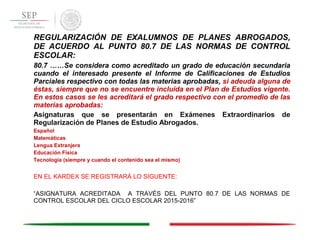 REGULARIZACIÓN DE EXALUMNOS DE PLANES ABROGADOS,
DE ACUERDO AL PUNTO 80.7 DE LAS NORMAS DE CONTROL
ESCOLAR:
80.7 ……Se considera como acreditado un grado de educación secundaria
cuando el interesado presente el Informe de Calificaciones de Estudios
Parciales respectivo con todas las materias aprobadas, si adeuda alguna de
éstas, siempre que no se encuentre incluida en el Plan de Estudios vigente.
En estos casos se les acreditará el grado respectivo con el promedio de las
materias aprobadas:
Asignaturas que se presentarán en Exámenes Extraordinarios de
Regularización de Planes de Estudio Abrogados.
Español
Matemáticas
Lengua Extranjera
Educación Física
Tecnología (siempre y cuando el contenido sea el mismo)
EN EL KARDEX SE REGISTRARÁ LO SIGUENTE:
“ASIGNATURA ACREDITADA A TRAVÉS DEL PUNTO 80.7 DE LAS NORMAS DE
CONTROL ESCOLAR DEL CICLO ESCOLAR 2015-2016”
 