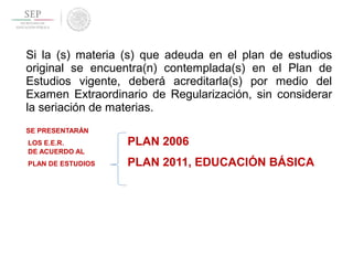 Si la (s) materia (s) que adeuda en el plan de estudios
original se encuentra(n) contemplada(s) en el Plan de
Estudios vigente, deberá acreditarla(s) por medio del
Examen Extraordinario de Regularización, sin considerar
la seriación de materias.
SE PRESENTARÁN
LOS E.E.R. PLAN 2006
DE ACUERDO AL
PLAN DE ESTUDIOS PLAN 2011, EDUCACIÓN BÁSICA
 