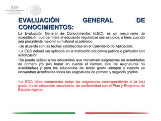 EVALUACIÓN GENERAL DEEVALUACIÓN GENERAL DE
CONOCIMIENTOS:CONOCIMIENTOS:
La Evaluación General de Conocimientos (EGC), es un mecanismo de
acreditación que permitirá al educando regularizar sus estudios, o bien, cuando
sea procedente mejorar su historial académico.
•De acuerdo con las fechas establecidas en el Calendario de Aplicación.
•La EGC deberá ser aplicada en la institución educativa pública o particular con
autorización.
•Se puede aplicar a los educandos que conserven asignaturas no acreditadas
de primero y/o (sin tomar en cuenta el número total de asignaturas no
acreditadas) y para los educandos de tercer grado siempre y cuando se
encuentren acreditadas todas las asignaturas de primero y segundo grados.
•La EGC debe comprender todas las asignaturas correspondiente al (a los)
grado (s) de educación secundaria, de conformidad con el Plan y Programa de
Estudio vigente.
 
