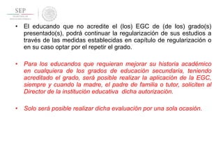 • El educando que no acredite el (los) EGC de (de los) grado(s)
presentado(s), podrá continuar la regularización de sus estudios a
través de las medidas establecidas en capítulo de regularización o
en su caso optar por el repetir el grado.
• Para los educandos que requieran mejorar su historia académico
en cualquiera de los grados de educación secundaria, teniendo
acreditado el grado, será posible realizar la aplicación de la EGC,
siempre y cuando la madre, el padre de familia o tutor, soliciten al
Director de la institución educativa dicha autorización.
• Solo será posible realizar dicha evaluación por una sola ocasión.
 