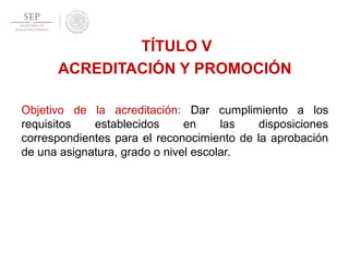 TÍTULO V
ACREDITACIÓN Y PROMOCIÓN
Objetivo de la acreditación: Dar cumplimiento a los
requisitos establecidos en las disposiciones
correspondientes para el reconocimiento de la aprobación
de una asignatura, grado o nivel escolar.
 
