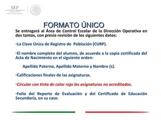 Se entregará al Área de Control Escolar de la Dirección Operativa en
dos tantos, con previa revisión de los siguientes datos:
•La Clave Única de Registro de Población (CURP).
•El nombre completo del alumno, de acuerdo a la copia certificada del
Acta de Nacimiento en el siguiente orden:
Apellido Paterno, Apellido Materno y Nombre (s).
•Calificaciones finales de las asignaturas.
•Circular con tinta de color rojo las asignaturas no acreditadas.
•Folio del Reporte de Evaluación y del Certificado de Educación
Secundaria, en su caso.
FORMATO ÚNICOFORMATO ÚNICO
 
