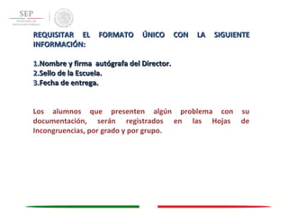REQUISITAR EL FORMATO ÚNICO CON LA SIGUIENTEREQUISITAR EL FORMATO ÚNICO CON LA SIGUIENTE
INFORMACIÓN:INFORMACIÓN:
1.1.Nombre y firma autógrafa del Director.Nombre y firma autógrafa del Director.
2.2.Sello de la Escuela.Sello de la Escuela.
3.3.Fecha de entrega.Fecha de entrega.
Los alumnos que presenten algún problema con su
documentación, serán registrados en las Hojas de
Incongruencias, por grado y por grupo.
 